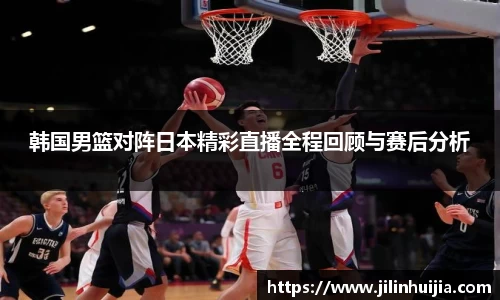 韩国男篮对阵日本精彩直播全程回顾与赛后分析