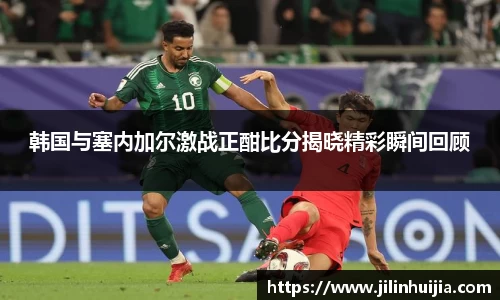 韩国与塞内加尔激战正酣比分揭晓精彩瞬间回顾